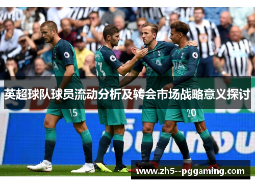 英超球队球员流动分析及转会市场战略意义探讨 英超球队球员流动分析及转会市场战略意义探讨
