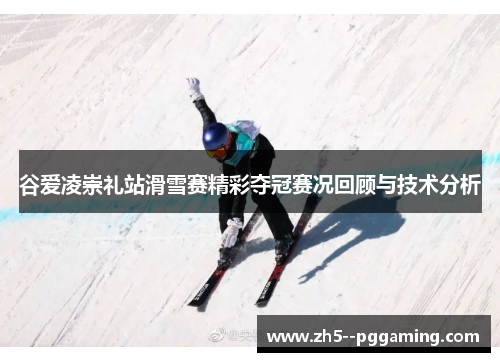 谷爱凌崇礼站滑雪赛精彩夺冠赛况回顾与技术分析 谷爱凌崇礼站滑雪赛精彩夺冠赛况回顾与技术分析