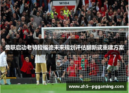 曼联启动老特拉福德未来规划评估翻新或重建方案